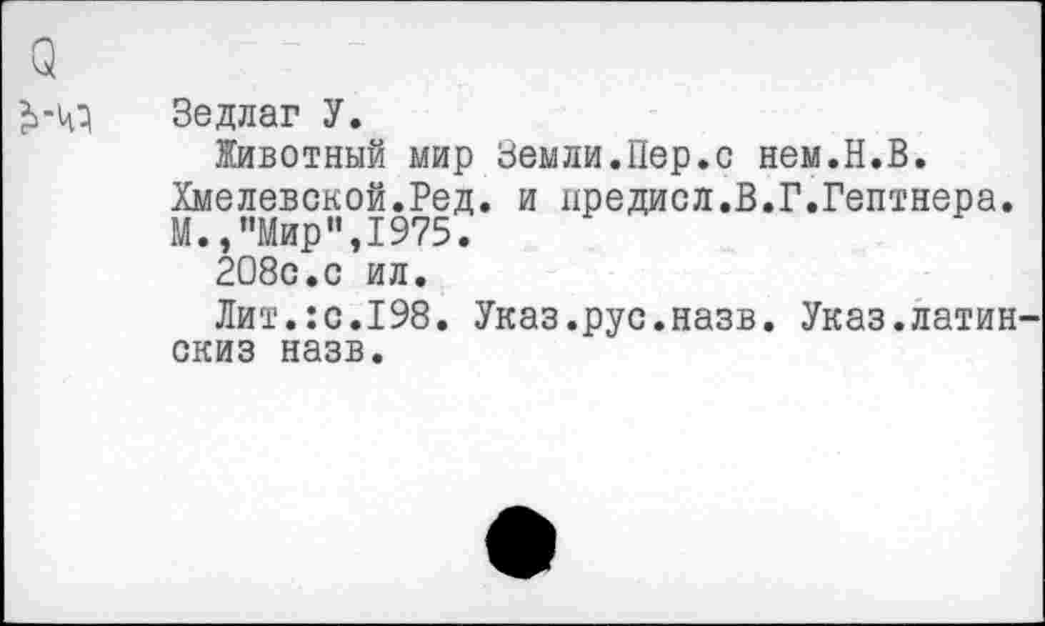 ﻿Зедлаг У.
Животный мир Земли.Пер.с нем.Н.В. Хмелевской.Ред. и дредисл.В.Г.Гентнера. М.,"Мир”,1975.
208с.с ил.
Лит.:с.198. Указ.рус.назв. Указ.латин скиз назв.